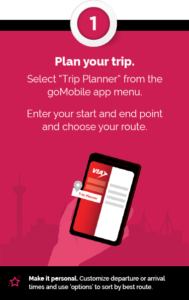Step 1 - Plan your trip - Select “Trip Planner” from the goMobile app menu. Enter your start and end point  and choose your route. + Make it personal. Customize departure or arrival times and use ‘options’ to sort by best route.