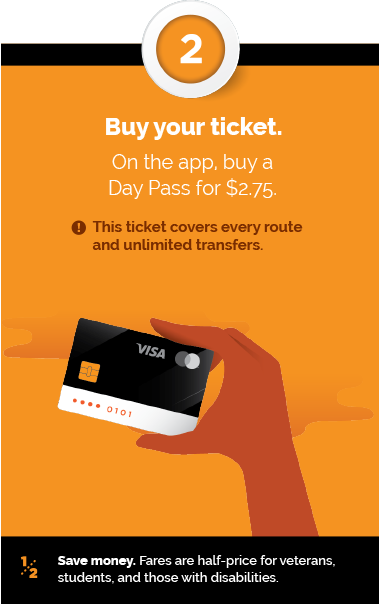 Step 2 - Buy your ticket. On the app buy a Day Pass for $2.75 - This ticket covers every route and unlimited transfers. + Save money. Fares are half-price for veterans, students, and those with disabilities.