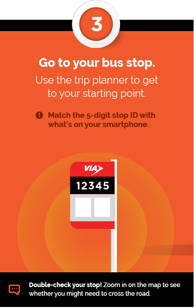 Step 3 - Go to your bus stop. Use the trip planner to get to your starting point. Match the 5-digit stop ID with what's on your smartphone. + Double-check your stop! Zoom in on the map to see whether you might need to cross the road.